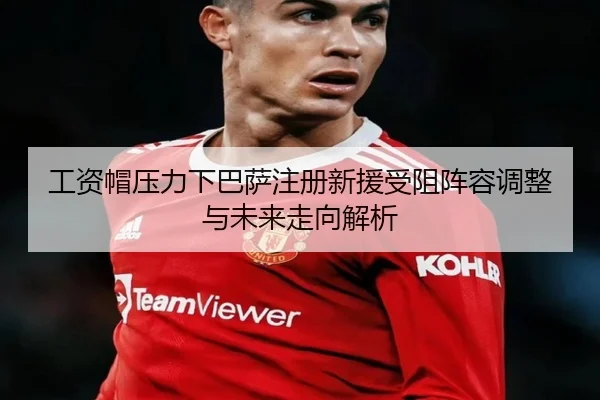 工资帽压力下巴萨注册新援受阻阵容调整与未来走向解析
